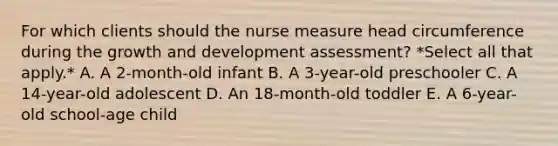 For which clients should the nurse measure head circumference during the growth and development assessment? *Select all that apply.* A. A 2-month-old infant B. A 3-year-old preschooler C. A 14-year-old adolescent D. An 18-month-old toddler E. A 6-year-old school-age child