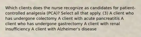 Which clients does the nurse recognize as candidates for patient-controlled analgesia (PCA)? Select all that apply. (3) A client who has undergone colectomy A client with acute pancreatitis A client who has undergone gastrectomy A client with renal insufficiency A client with Alzheimer's disease