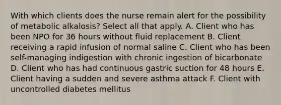 With which clients does the nurse remain alert for the possibility of metabolic alkalosis? Select all that apply. A. Client who has been NPO for 36 hours without fluid replacement B. Client receiving a rapid infusion of normal saline C. Client who has been self-managing indigestion with chronic ingestion of bicarbonate D. Client who has had continuous gastric suction for 48 hours E. Client having a sudden and severe asthma attack F. Client with uncontrolled diabetes mellitus