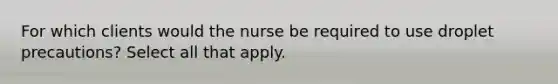 For which clients would the nurse be required to use droplet precautions? Select all that apply.