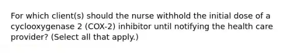 For which client(s) should the nurse withhold the initial dose of a cyclooxygenase 2 (COX-2) inhibitor until notifying the health care provider? (Select all that apply.)