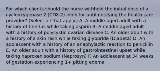 For which clients should the nurse withhold the initial dose of a cyclooxygenase 2 (COX-2) inhibitor until notifying the health care provider? (Select all that apply.) A. A middle-aged adult with a history of tinnitus while taking aspirin B. A middle-aged adult with a history of polycystic ovarian disease C. An older adult with a history of a skin rash while taking glyburide (DiaBeta) D. An adolescent with a history of an anaphylactic reaction to penicillin E. An older adult with a history of gastrointestinal upset while taking naproxen sodium (Naprosyn) F. An adolescent at 34 weeks of gestation experiencing 1+ pitting edema