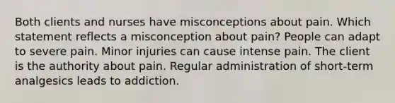 Both clients and nurses have misconceptions about pain. Which statement reflects a misconception about pain? People can adapt to severe pain. Minor injuries can cause intense pain. The client is the authority about pain. Regular administration of short-term analgesics leads to addiction.