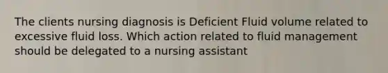 The clients nursing diagnosis is Deficient Fluid volume related to excessive fluid loss. Which action related to fluid management should be delegated to a nursing assistant