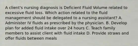 A client's nursing diagnosis is Deficient Fluid Volume related to excessive fluid loss. Which action related to the fluid management should be delegated to a nursing assistant? A. Administer IV fluids as prescribed by the physician. B. Develop plan for added fluid intake over 24 hours C. Teach family members to assist client with fluid intake D. Provide straws and offer fluids between meals