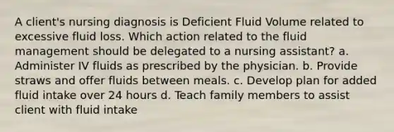 A client's nursing diagnosis is Deficient Fluid Volume related to excessive fluid loss. Which action related to the fluid management should be delegated to a nursing assistant? a. Administer IV fluids as prescribed by the physician. b. Provide straws and offer fluids between meals. c. Develop plan for added fluid intake over 24 hours d. Teach family members to assist client with fluid intake