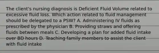 The client's nursing diagnosis is Deficient Fluid Volume related to excessive fluid loss. Which action related to fluid management should be delegated to a PSW? A. Administering IV fluids as prescribed by the physician B. Providing straws and offering fluids between meals C. Developing a plan for added fluid intake over BD hours D. Teaching family members to assist the client with fluid intake