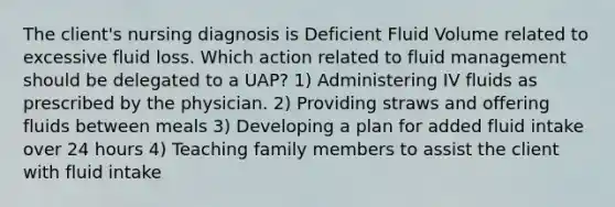 The client's nursing diagnosis is Deficient Fluid Volume related to excessive fluid loss. Which action related to fluid management should be delegated to a UAP? 1) Administering IV fluids as prescribed by the physician. 2) Providing straws and offering fluids between meals 3) Developing a plan for added fluid intake over 24 hours 4) Teaching family members to assist the client with fluid intake