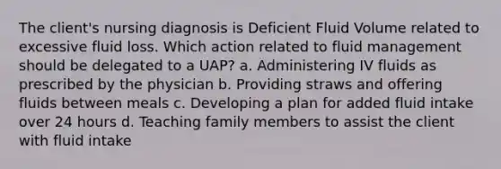 The client's nursing diagnosis is Deficient Fluid Volume related to excessive fluid loss. Which action related to fluid management should be delegated to a UAP? a. Administering IV fluids as prescribed by the physician b. Providing straws and offering fluids between meals c. Developing a plan for added fluid intake over 24 hours d. Teaching family members to assist the client with fluid intake