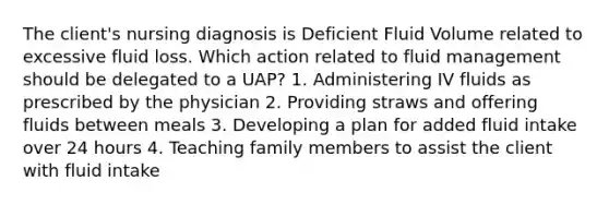 The client's nursing diagnosis is Deficient Fluid Volume related to excessive fluid loss. Which action related to fluid management should be delegated to a UAP? 1. Administering IV fluids as prescribed by the physician 2. Providing straws and offering fluids between meals 3. Developing a plan for added fluid intake over 24 hours 4. Teaching family members to assist the client with fluid intake