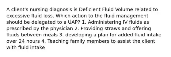 A client's nursing diagnosis is Deficient Fluid Volume related to excessive fluid loss. Which action to the fluid management should be delegated to a UAP? 1. Administering IV fluids as prescribed by the physician 2. Providing straws and offering fluids between meals 3. developing a plan for added fluid intake over 24 hours 4. Teaching family members to assist the client with fluid intake