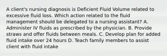 A client's nursing diagnosis is Deficient Fluid Volume related to excessive fluid loss. Which action related to the fluid management should be delegated to a nursing assistant? A. Administer IV fluids as prescribed by the physician. B. Provide straws and offer fluids between meals. C. Develop plan for added fluid intake over 24 hours D. Teach family members to assist client with fluid intake