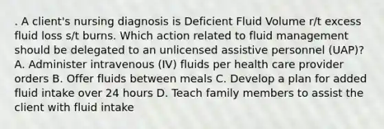 . A client's nursing diagnosis is Deficient Fluid Volume r/t excess fluid loss s/t burns. Which action related to fluid management should be delegated to an unlicensed assistive personnel (UAP)? A. Administer intravenous (IV) fluids per health care provider orders B. Offer fluids between meals C. Develop a plan for added fluid intake over 24 hours D. Teach family members to assist the client with fluid intake