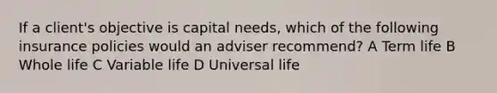 If a client's objective is capital needs, which of the following insurance policies would an adviser recommend? A Term life B Whole life C Variable life D Universal life