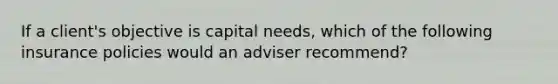 If a client's objective is capital needs, which of the following insurance policies would an adviser recommend?