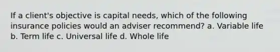 If a client's objective is capital needs, which of the following insurance policies would an adviser recommend? a. Variable life b. Term life c. Universal life d. Whole life