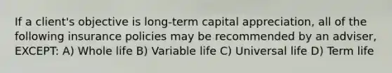 If a client's objective is long-term capital appreciation, all of the following insurance policies may be recommended by an adviser, EXCEPT: A) Whole life B) Variable life C) Universal life D) Term life