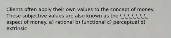 Clients often apply their own values to the concept of money. These subjective values are also known as the _______ aspect of money. a) rational b) functional c) perceptual d) extrinsic