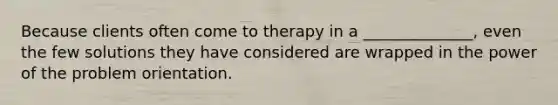 Because clients often come to therapy in a ______________, even the few solutions they have considered are wrapped in the power of the problem orientation.