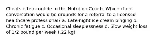 Clients often confide in the Nutrition Coach. Which client conversation would be grounds for a referral to a licensed healthcare professional? a. Late-night ice cream binging b. Chronic fatigue c. Occasional sleeplessness d. Slow weight loss of 1/2 pound per week (.22 kg)