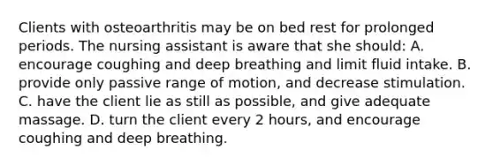 Clients with osteoarthritis may be on bed rest for prolonged periods. The nursing assistant is aware that she should: A. encourage coughing and deep breathing and limit fluid intake. B. provide only passive range of motion, and decrease stimulation. C. have the client lie as still as possible, and give adequate massage. D. turn the client every 2 hours, and encourage coughing and deep breathing.