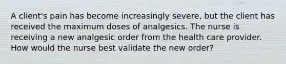 A client's pain has become increasingly severe, but the client has received the maximum doses of analgesics. The nurse is receiving a new analgesic order from the health care provider. How would the nurse best validate the new order?