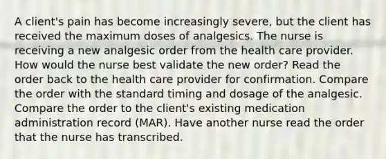 A client's pain has become increasingly severe, but the client has received the maximum doses of analgesics. The nurse is receiving a new analgesic order from the health care provider. How would the nurse best validate the new order? Read the order back to the health care provider for confirmation. Compare the order with the standard timing and dosage of the analgesic. Compare the order to the client's existing medication administration record (MAR). Have another nurse read the order that the nurse has transcribed.