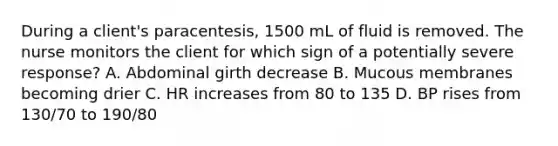 During a client's paracentesis, 1500 mL of fluid is removed. The nurse monitors the client for which sign of a potentially severe response? A. Abdominal girth decrease B. Mucous membranes becoming drier C. HR increases from 80 to 135 D. BP rises from 130/70 to 190/80