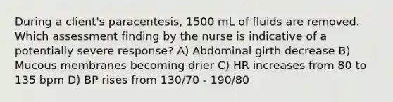 During a client's paracentesis, 1500 mL of fluids are removed. Which assessment finding by the nurse is indicative of a potentially severe response? A) Abdominal girth decrease B) Mucous membranes becoming drier C) HR increases from 80 to 135 bpm D) BP rises from 130/70 - 190/80