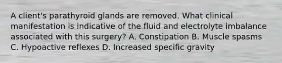 A client's parathyroid glands are removed. What clinical manifestation is indicative of the fluid and electrolyte imbalance associated with this surgery? A. Constipation B. Muscle spasms C. Hypoactive reflexes D. Increased specific gravity