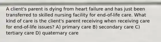 A client's parent is dying from heart failure and has just been transferred to skilled nursing facility for end-of-life care. What kind of care is the client's parent receiving when receiving care for end-of-life issues? A) primary care B) secondary care C) tertiary care D) quaternary care