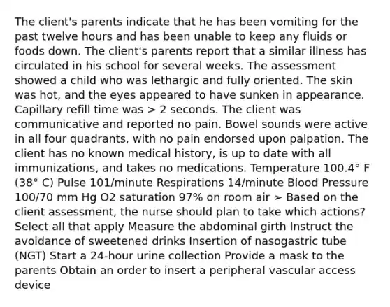 The client's parents indicate that he has been vomiting for the past twelve hours and has been unable to keep any fluids or foods down. The client's parents report that a similar illness has circulated in his school for several weeks. The assessment showed a child who was lethargic and fully oriented. The skin was hot, and the eyes appeared to have sunken in appearance. Capillary refill time was > 2 seconds. The client was communicative and reported no pain. Bowel sounds were active in all four quadrants, with no pain endorsed upon palpation. The client has no known medical history, is up to date with all immunizations, and takes no medications. Temperature 100.4° F (38° C) Pulse 101/minute Respirations 14/minute Blood Pressure 100/70 mm Hg O2 saturation 97% on room air ➢ Based on the client assessment, the nurse should plan to take which actions? Select all that apply Measure the abdominal girth Instruct the avoidance of sweetened drinks Insertion of nasogastric tube (NGT) Start a 24-hour urine collection Provide a mask to the parents Obtain an order to insert a peripheral vascular access device