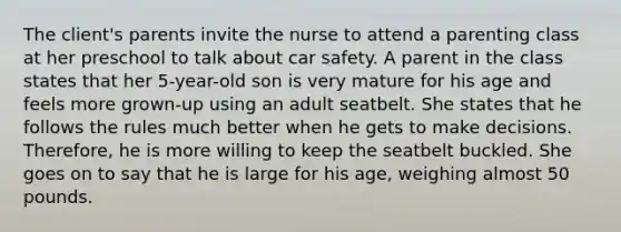 The client's parents invite the nurse to attend a parenting class at her preschool to talk about car safety. A parent in the class states that her 5-year-old son is very mature for his age and feels more grown-up using an adult seatbelt. She states that he follows the rules much better when he gets to make decisions. Therefore, he is more willing to keep the seatbelt buckled. She goes on to say that he is large for his age, weighing almost 50 pounds.