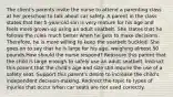 The client's parents invite the nurse to attend a parenting class at her preschool to talk about car safety. A parent in the class states that her 5-year-old son is very mature for his age and feels more grown-up using an adult seatbelt. She states that he follows the rules much better when he gets to make decisions. Therefore, he is more willing to keep the seatbelt buckled. She goes on to say that he is large for his age, weighing almost 50 pounds.How should the nurse respond? Reassure this parent that the child is large enough to safely use an adult seatbelt. Instruct this parent that the child's age and size still require the use of a safety seat. Support this parent's desire to increase the child's independent decision-making. Redirect the topic to types of injuries that occur when car seats are not used correctly.