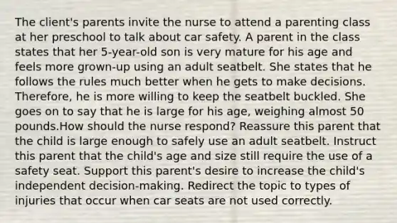 The client's parents invite the nurse to attend a parenting class at her preschool to talk about car safety. A parent in the class states that her 5-year-old son is very mature for his age and feels more grown-up using an adult seatbelt. She states that he follows the rules much better when he gets to make decisions. Therefore, he is more willing to keep the seatbelt buckled. She goes on to say that he is large for his age, weighing almost 50 pounds.How should the nurse respond? Reassure this parent that the child is large enough to safely use an adult seatbelt. Instruct this parent that the child's age and size still require the use of a safety seat. Support this parent's desire to increase the child's independent decision-making. Redirect the topic to types of injuries that occur when car seats are not used correctly.