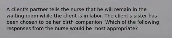 A client's partner tells the nurse that he will remain in the waiting room while the client is in labor. The client's sister has been chosen to be her birth companion. Which of the following responses from the nurse would be most appropriate?