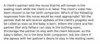 A client's partner tells the nurse that he will remain in the waiting room while the client is in labor. The client's sister has been chosen to be her birth companion. Which of the following responses from the nurse would be most appropriate? Tell the partner that he will receive updates of the client's progress and be called as soon as the baby is born. Inform the client and her partner that only fathers can stay in the birthing room. Encourage the partner to stay with the client because, as the baby's father, he is the best birth companion. Ask the client if she agrees with her partner's desire to stay in the waiting room.