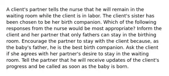 A client's partner tells the nurse that he will remain in the waiting room while the client is in labor. The client's sister has been chosen to be her birth companion. Which of the following responses from the nurse would be most appropriate? Inform the client and her partner that only fathers can stay in the birthing room. Encourage the partner to stay with the client because, as the baby's father, he is the best birth companion. Ask the client if she agrees with her partner's desire to stay in the waiting room. Tell the partner that he will receive updates of the client's progress and be called as soon as the baby is born.