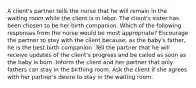 A client's partner tells the nurse that he will remain in the waiting room while the client is in labor. The client's sister has been chosen to be her birth companion. Which of the following responses from the nurse would be most appropriate? Encourage the partner to stay with the client because, as the baby's father, he is the best birth companion. Tell the partner that he will receive updates of the client's progress and be called as soon as the baby is born. Inform the client and her partner that only fathers can stay in the birthing room. Ask the client if she agrees with her partner's desire to stay in the waiting room.