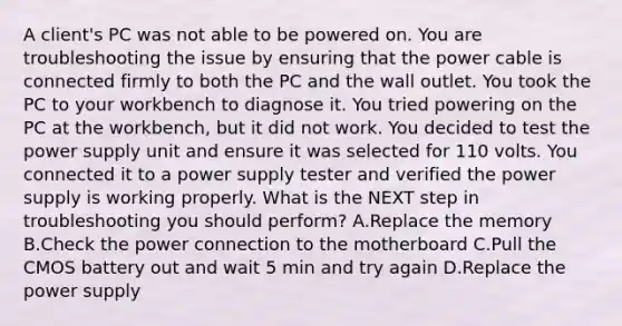 A client's PC was not able to be powered on. You are troubleshooting the issue by ensuring that the power cable is connected firmly to both the PC and the wall outlet. You took the PC to your workbench to diagnose it. You tried powering on the PC at the workbench, but it did not work. You decided to test the power supply unit and ensure it was selected for 110 volts. You connected it to a power supply tester and verified the power supply is working properly. What is the NEXT step in troubleshooting you should perform? A.Replace the memory B.Check the power connection to the motherboard C.Pull the CMOS battery out and wait 5 min and try again D.Replace the power supply