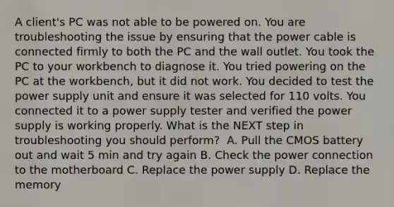 A client's PC was not able to be powered on. You are troubleshooting the issue by ensuring that the power cable is connected firmly to both the PC and the wall outlet. You took the PC to your workbench to diagnose it. You tried powering on the PC at the workbench, but it did not work. You decided to test the power supply unit and ensure it was selected for 110 volts. You connected it to a power supply tester and verified the power supply is working properly. What is the NEXT step in troubleshooting you should perform? ​ A. Pull the CMOS battery out and wait 5 min and try again ​B. Check the power connection to the motherboard C. Replace the power supply ​D. Replace the memory