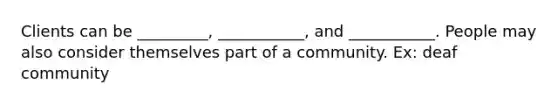 Clients can be _________, ___________, and ___________. People may also consider themselves part of a community. Ex: deaf community