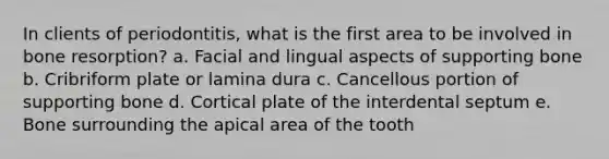 In clients of periodontitis, what is the first area to be involved in bone resorption? a. Facial and lingual aspects of supporting bone b. Cribriform plate or lamina dura c. Cancellous portion of supporting bone d. Cortical plate of the interdental septum e. Bone surrounding the apical area of the tooth