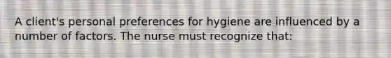 A client's personal preferences for hygiene are influenced by a number of factors. The nurse must recognize that: