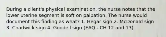 During a client's physical examination, the nurse notes that the lower uterine segment is soft on palpation. The nurse would document this finding as what? 1. Hegar sign 2. McDonald sign 3. Chadwick sign 4. Goodell sign (EAQ - CH 12 and 13)