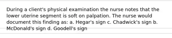 During a client's physical examination the nurse notes that the lower uterine segment is soft on palpation. The nurse would document this finding as: a. Hegar's sign c. Chadwick's sign b. McDonald's sign d. Goodell's sign