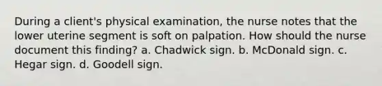 During a client's physical examination, the nurse notes that the lower uterine segment is soft on palpation. How should the nurse document this finding? a. Chadwick sign. b. McDonald sign. c. Hegar sign. d. Goodell sign.