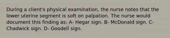 During a client's physical examination, the nurse notes that the lower uterine segment is soft on palpation. The nurse would document this finding as: A- Hegar sign. B- McDonald sign. C- Chadwick sign. D- Goodell sign.