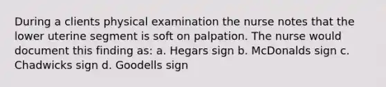 During a clients physical examination the nurse notes that the lower uterine segment is soft on palpation. The nurse would document this finding as: a. Hegars sign b. McDonalds sign c. Chadwicks sign d. Goodells sign