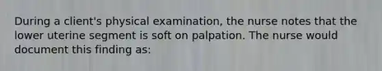 During a client's physical examination, the nurse notes that the lower uterine segment is soft on palpation. The nurse would document this finding as: